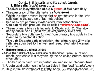 (Cont…) Bile salts and its constituents
1. Bile salts (acids) constitute:
- The liver cells synthesize about 6 grams of bile salts daily.
- The precursor of the bile salts is cholesterol
- Which is either present in the diet or synthesized in the liver
cells during the course of fat metabolism
- Bile salts are primarily synthesized from catabolism of
Cholesterol that produce the so called “primary bile salts”.
- These primary bile salts include:1. Cholic acid 2. Chendo-
deoxy-cholic acids (both are called primary bile acids)
- Secondary bile salts are formed from primary bile acids in the
intestine by bacterial action.
- Through Enterohepatic circulation, the primary and 2ndry bile
salts are absorbed to the liver and resecreted into the small
intestine.
• Entero-hepatic circulation:
- More than 80% of bile salts are reabsorbed from ileum and
reach liver where it is recycled by the so called entero-hepatic
circulation.
- The bile salts have two important actions in the intestinal tract
1. A detergent action on the fat particles in the food (emulsifying )
2. Help in the absorption of (1) fatty acids, (2) monoglycerides, (3)
 