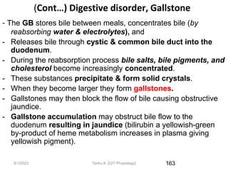 9/1/2023
(Cont…) Digestive disorder, Gallstone
- The GB stores bile between meals, concentrates bile (by
reabsorbing water & electrolytes), and
- Releases bile through cystic & common bile duct into the
duodenum.
- During the reabsorption process bile salts, bile pigments, and
cholesterol become increasingly concentrated.
- These substances precipitate & form solid crystals.
- When they become larger they form gallstones.
- Gallstones may then block the flow of bile causing obstructive
jaundice.
- Gallstone accumulation may obstruct bile flow to the
duodenum resulting in jaundice (bilirubin a yellowish-green
by-product of heme metabolism increases in plasma giving
yellowish pigment).
163
Tariku A. [GIT Physiology]
 