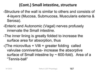 9/1/2023
(Cont.) Small intestine, structure
-Structure of the wall is similar to others and consists of
4-layers (Mucosa, Submucosa, Muscularis externa &
Serosa).
-Enteric and Autonomic (Vagal) nerves profusely
innervate the Small intestine.
-The inner lining is greatly folded to increase the
surface area for absorption, thus
-(The microvillus + Villi + greater folding called
valvulae conniventus- increase the absorptive
surface of Small intestine by ~ 600-fold). Area of a
“Tennis-ball”
167
Tariku A. [GIT Physiology]
 