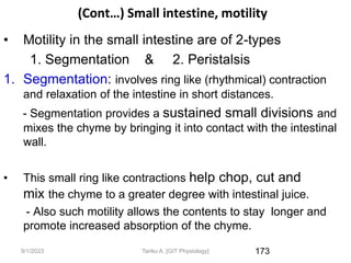 9/1/2023
(Cont…) Small intestine, motility
• Motility in the small intestine are of 2-types
1. Segmentation & 2. Peristalsis
1. Segmentation: involves ring like (rhythmical) contraction
and relaxation of the intestine in short distances.
- Segmentation provides a sustained small divisions and
mixes the chyme by bringing it into contact with the intestinal
wall.
• This small ring like contractions help chop, cut and
mix the chyme to a greater degree with intestinal juice.
- Also such motility allows the contents to stay longer and
promote increased absorption of the chyme.
173
Tariku A. [GIT Physiology]
 