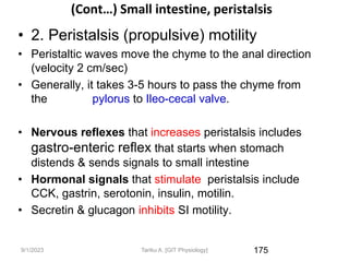 9/1/2023
(Cont…) Small intestine, peristalsis
• 2. Peristalsis (propulsive) motility
• Peristaltic waves move the chyme to the anal direction
(velocity 2 cm/sec)
• Generally, it takes 3-5 hours to pass the chyme from
the pylorus to Ileo-cecal valve.
• Nervous reflexes that increases peristalsis includes
gastro-enteric reflex that starts when stomach
distends & sends signals to small intestine
• Hormonal signals that stimulate peristalsis include
CCK, gastrin, serotonin, insulin, motilin.
• Secretin & glucagon inhibits SI motility.
175
Tariku A. [GIT Physiology]
 