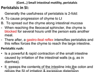 9/1/2023
(Cont…) Small intestinal motility, peristalsis
Peristalsis in SI:
Generally the usefulness of peristalsis is 2-fold:
A. To cause progression of chyme to LI
B. To spread out the chyme along intestinal mucosa
- When reaching the Ileocecal sphincter, the chyme is
blocked for several hours until the person eats another
meal.
- There after, a gastro-ileal reflex intensifies peristalsis and
this reflex forces the chyme to reach the large intestine.
Peristaltic rush:
• Is a powerful & rapid contraction of the small intestine
caused by irritation of the intestinal walls (e.g, as in
diarrhea).
• It sweeps the contents of the intestine into the colon and
176
Tariku A. [GIT Physiology]
 