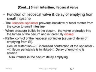 9/1/2023
(Cont…) Small intestine, Ileosecal valve
• Function of Ileocecal valve & delay of emptying from
small intestine
- The Ileocecal sphincter prevents backflow of fecal matter from
the colon to small intestine.
- When pressure builds in the cecum, the valve protrudes into
the lumen of the cecum and is forcefully closed.
- Reflex control of the Ileocecal sphincter (cause of delay of
emptying from SI).
Cecum distention--- increased contraction of the sphincter -
-- ileum peristalsis is inhibited- Delay of emptying is
caused
Also irritants in the cecum delay emptying
177
Tariku A. [GIT Physiology]
 