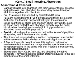 (Cont…) Small intestine, Absorption
Absorption & transport
- Carbohydrates are degraded into their simpler forms; glucose,
and galactose, are absorbed by secondary active transport
(diffusion together with Na+ ion).
- But, fructose is transported by facilitated diffusion
- Fats are degraded into FFA + glycerol and taken by lacteals
that enter the thoracic duct and finally join the circulation.
- Small quantities of short- and medium-chain fatty acids, such
as those from butterfat, are absorbed directly into the portal
blood rather than being converted into triglycerides and
absorbed by way of the lymphatic's
- Protein: after digestion, are absorbed in the form of dipeptides,
tripeptides, and a few free amino acids.
- This transport is supplied by a sodium co-transport mechanism
in the same way that sodium co-transport of glucose occurs.
- A few amino acids do not require this sodium co-transport
mechanism but instead are transported by special membrane
transport proteins in the same way that fructose is transported,
by facilitated diffusion.
- Electrolytes; Na+, Ca2+, iron etc. are absorbed by active
transport. They have specific carrier proteins situated in the cell
membrane of the small intestine.
 