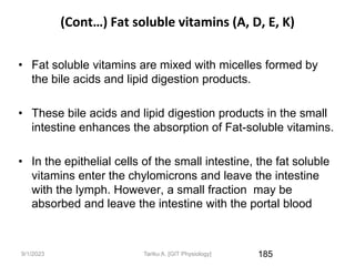 9/1/2023
(Cont…) Fat soluble vitamins (A, D, E, K)
• Fat soluble vitamins are mixed with micelles formed by
the bile acids and lipid digestion products.
• These bile acids and lipid digestion products in the small
intestine enhances the absorption of Fat-soluble vitamins.
• In the epithelial cells of the small intestine, the fat soluble
vitamins enter the chylomicrons and leave the intestine
with the lymph. However, a small fraction may be
absorbed and leave the intestine with the portal blood
185
Tariku A. [GIT Physiology]
 