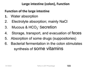 9/1/2023
Large intestine (colon), Function
Function of the large intestine
1. Water absorption
2. Electrolyte absorption; mainly NaCl
3. Mucous & HCO3
- Secretion
4. Storage, transport, and evacuation of feces
5. Absorption of some drugs (suppositories)
6. Bacterial fermentation in the colon stimulates
synthesis of some vitamins
189
Tariku A. [GIT Physiology]
 