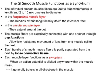 The GI Smooth Muscle Functions as a Syncytium
• The individual smooth muscle fibers are 200 to 500 micrometers in
length and 2 to 10 micrometers in diameter
• In the longitudinal muscle layer
- The bundles extend longitudinally down the intestinal tract
• In the circular muscle layer
- They extend around the gut.
• The muscle fibers are electrically connected with one another through
gap junctions
- Allow low-resistance movement of ions from one muscle cell to
the next.
• Each bundle of smooth muscle fibers is partly separated from the
next by loose connective tissue.
• Each muscle layer functions as a syncytium
- When an action potential is elicited anywhere within the muscle
mass,
it generally travels in all directions in the muscle.
9/1/2023 Tariku A. [GIT Physiology]
 