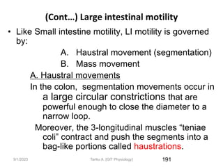 9/1/2023
(Cont…) Large intestinal motility
• Like Small intestine motility, LI motility is governed
by:
A. Haustral movement (segmentation)
B. Mass movement
A. Haustral movements
In the colon, segmentation movements occur in
a large circular constrictions that are
powerful enough to close the diameter to a
narrow loop.
Moreover, the 3-longitudinal muscles “teniae
coli” contract and push the segments into a
bag-like portions called haustrations.
191
Tariku A. [GIT Physiology]
 