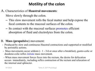 9/1/2023
Motility of the colon
A. Characteristics of Haustral movements:
Move slowly through the colon.
– This slow movement rolls the fecal matter and help expose the
fecal contents to the mucosal surfaces of the colon.
– Its contact with the mucosal surfaces promotes efficient
absorption of fluid and electrolytes from the colon.
B. Mass (propulsive) movement:
- Produced by slow and continuous Haustral contractions and supported or modified
by peristaltic actions.
- Mass movements occur seldom (~ 1 - 3/d or once after a breakfast), gastro-colic or
duodeno-colic reflex initiate mass movement.
- When mass movement forces feces into the rectum, the desire for defecation
occurs immediately, including reflex contraction of the rectum and relaxation of
the internal anal sphincter.
Tariku A. [GIT Physiology]
 