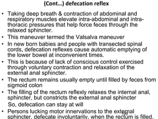 (Cont…) defecation reflex
• Taking deep breath & contraction of abdominal and
respiratory muscles elevate intra-abdominal and intra-
thoracic pressures that help force feces through the
relaxed sphincter.
• This maneuver termed the Valsalva maneuver
• In new born babies and people with transected spinal
cords, defecation reflexes cause automatic emptying of
the lower bowel at inconvenient times.
• This is because of lack of conscious control exercised
through voluntary contraction and relaxation of the
external anal sphincter.
• The rectum remains usually empty until filled by feces from
sigmoid colon
• The filling of the rectum reflexly relaxes the internal anal,
sphincter, but constricts the external anal sphincter
So, defecation can stay at will
• Persons lucking motor innervations to the external
sphincter, defecate involuntarily, when the rectum is filled.
196
 