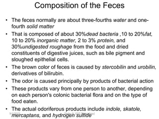 Composition of the Feces
• The feces normally are about three-fourths water and one-
fourth solid matter
• That is composed of about 30%dead bacteria ,10 to 20%fat,
10 to 20% inorganic matter, 2 to 3% protein, and
30%undigested roughage from the food and dried
constituents of digestive juices, such as bile pigment and
sloughed epithelial cells.
• The brown color of feces is caused by stercobilin and urobilin,
derivatives of bilirubin.
• The odor is caused principally by products of bacterial action
• These products vary from one person to another, depending
on each person's colonic bacterial flora and on the type of
food eaten.
• The actual odoriferous products include indole, skatole,
mercaptans, and hydrogen sulfide
9/1/2023 Tariku A. [GIT Physiology]
 