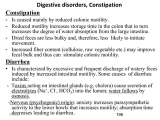 9/1/2023
Digestive disorders, Constipation
Constipation
- Is caused mainly by reduced colonic motility.
- Reduced motility increases storage time in the colon that in turn
increases the degree of water absorption from the large intestine.
- Dried feces are less bulky and, therefore, less likely to initiate
movement.
- Increased fiber content (cellulose, raw vegetable etc.) may improve
fecal bulk and thus can stimulate colonic motility.
Diarrhea
• Is characterized by excessive and frequent discharge of watery feces
induced by increased intestinal motility. Some causes of diarrhea
include:
- Toxins acting on intestinal glands (e.g. cholera) cause secretion of
electrolytes (Na+, Cl-, HCO3) into the lumen; water follows by
osmosis.
-Nervous (psychogenic) origin: anxiety increases parasympathetic
activity to the lower bowls that increases motility; absorption time
decreases leading to diarrhea. 198
 