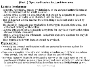 (Cont…) Digestive disorders, Lactose intolerance
Lactose intolerance
- Is mostly hereditary, caused by deficiency of the enzyme lactase located at
the brush border of the small intestine.
- Lactose (milk sugar) is a disaccharide and should be degraded to galactose
and glucose, in order to be absorbed into the blood.
- The undigested lactose reaches the colon (large intestine) and is acted by
bacteria’s.
- This result is increased gas production, borborgymi (noise), flatulence, and
enhanced motility of the colon.
- Lactose intolerant subjects usually dehydrate for they lose water to the colon
(b/s osmolality increases)
- Infants, who are lactose intolerant, dehydrate and show diarrhea for they do
not utilize lactose.
- Thus formula milk with lactose should be avoided.
Peptic ulcers :
- Normally the stomach and intestinal walls are protected by mucosa against the
eroding actions of HCL.
- Excess acid secretion erodes the wall creating wounds (ulcers). If these wounds are
deep enough, they can reach the vascular layer and cause bleeding
- Increased secretion of gastrin and excessive activity of the Vagus nerve as well as
psychological factors stemming from anxiety and stress are believed to be involved
as causatives and also infected with a bacterium known as Helicobacter pylori.
9/1/2023 Tariku A. [GIT Physiology]
 