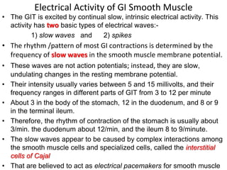 Electrical Activity of GI Smooth Muscle
• The GIT is excited by continual slow, intrinsic electrical activity. This
activity has two basic types of electrical waves:-
1) slow waves and 2) spikes
• The rhythm /pattern of most GI contractions is determined by the
frequency of slow waves in the smooth muscle membrane potential.
• These waves are not action potentials; instead, they are slow,
undulating changes in the resting membrane potential.
• Their intensity usually varies between 5 and 15 millivolts, and their
frequency ranges in different parts of GIT from 3 to 12 per minute
• About 3 in the body of the stomach, 12 in the duodenum, and 8 or 9
in the terminal ileum.
• Therefore, the rhythm of contraction of the stomach is usually about
3/min. the duodenum about 12/min, and the ileum 8 to 9/minute.
• The slow waves appear to be caused by complex interactions among
the smooth muscle cells and specialized cells, called the interstitial
cells of Cajal
• That are believed to act as electrical pacemakers for smooth muscle
 