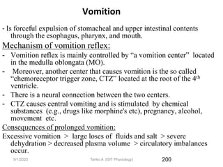9/1/2023
Vomition
- Is forceful expulsion of stomacheal and upper intestinal contents
through the esophagus, pharynx, and mouth.
Mechanism of vomition reflex:
- Vomition reflex is mainly controlled by “a vomition center” located
in the medulla oblongata (MO).
- Moreover, another center that causes vomition is the so called
“chemoreceptor trigger zone, CTZ” located at the root of the 4th
ventricle.
- There is a neural connection between the two centers.
- CTZ causes central vomiting and is stimulated by chemical
substances (e.g., drugs like morphine's etc), pregnancy, alcohol,
movement etc.
Consequences of prolonged vomition:
Excessive vomition > large loses of fluids and salt > severe
dehydration > decreased plasma volume > circulatory imbalances
occur.
200
Tariku A. [GIT Physiology]
 