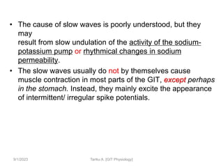 • The cause of slow waves is poorly understood, but they
may
result from slow undulation of the activity of the sodium-
potassium pump or rhythmical changes in sodium
permeability.
• The slow waves usually do not by themselves cause
muscle contraction in most parts of the GIT, except perhaps
in the stomach. Instead, they mainly excite the appearance
of intermittent/ irregular spike potentials.
9/1/2023 Tariku A. [GIT Physiology]
 