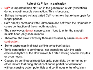 Role of Ca 2+ ion in excitation
- Ca2+ is important than Na+-ion in the generation of AP (excitation)
during smooth muscle contraction. This is because,
- SM has increased voltage gated Ca2+ channels that remain open for
longer periods
- Ca2+ directly combines with Calmodulin and activates the filaments to
cause contraction of the smooth muscles.
- The slow waves do not cause calcium ions to enter the smooth
muscle fiber (only sodium ions).
- Therefore, the slow waves by themselves usually cause no muscle
contraction.
• Some gastrointestinal tract exhibits tonic contraction
• Tonic contraction is continuous, not associated with the basic
electrical rhythm of the slow waves but often lasting several minutes
or even hours.
• Caused by continuous repetitive spike potentials, by hormones or
other factors that bring about continuous partial depolarization
without causing action potentials and continuous entry of calcium
 