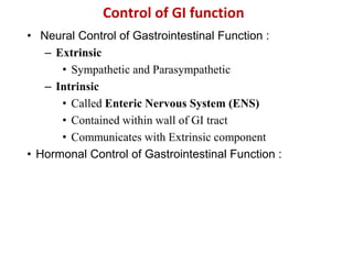Control of GI function
• Neural Control of Gastrointestinal Function :
– Extrinsic
• Sympathetic and Parasympathetic
– Intrinsic
• Called Enteric Nervous System (ENS)
• Contained within wall of GI tract
• Communicates with Extrinsic component
• Hormonal Control of Gastrointestinal Function :
 