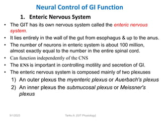 Neural Control of GI Function
1. Enteric Nervous System
• The GIT has its own nervous system called the enteric nervous
system.
• It lies entirely in the wall of the gut from esophagus & up to the anus.
• The number of neurons in enteric system is about 100 million,
almost exactly equal to the number in the entire spinal cord.
• Can function independently of the CNS
• The ENS is important in controlling motility and secretion of GI.
• The enteric nervous system is composed mainly of two plexuses
1) An outer plexus the myenteric plexus or Auerbach's plexus
2) An inner plexus the submucosal plexus or Meissner's
plexus
9/1/2023 Tariku A. [GIT Physiology]
 