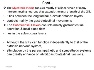 Cont…
 The Myenteric Plexus consists mostly of a linear chain of many
interconnecting neurons that extends the entire length of the GIT.
• it lies between the longitudinal & circular muscle layers
• controls mainly the gastrointestinal movements
 The Submucosal Plexus controls mainly gastrointestinal
secretion & local blood flow
• lies in the submucosa layers
• Although the ENS can function independently to that of the
extrinsic nervous system,
• stimulation by the parasympathetic and sympathetic systems
can greatly enhance or inhibit gastrointestinal functions.
9/1/2023 Tariku A. [GIT Physiology]
 