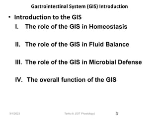 9/1/2023
Gastrointestinal System (GIS) Introduction
• Introduction to the GIS
I. The role of the GIS in Homeostasis
II. The role of the GIS in Fluid Balance
III. The role of the GIS in Microbial Defense
IV. The overall function of the GIS
3
Tariku A. [GIT Physiology]
 