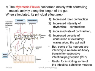 1) Increased tonic contraction
2) Increased intensity of
rhythmical contractions
3) increased rate of contraction,
4) Increased velocity of
conduction of excitatory
waves along the gut wall
• But, some of its neurons are
inhibitory & release inhibitory
transmitter vasoactive
intestinal polypeptide (VIP)
• Useful for inhibiting some of
the intestinal sphincter muscles
9/1/2023 Tariku A. [GIT Physiology]
 The Myenteric Plexus concerned mainly with controlling
muscle activity along the length of the gut
When stimulated, its principal effect are:-
 