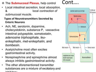 Cont….
 The Submucosal Plexus, help control
• Local intestinal secretion, local absorption,
& local contraction of
submucosal muscle.
Types of Neurotransmitters Secreted by
Enteric Neurons
• Ach, NE, serotonin, dopamine,
cholecystokinin, substance P, vasoactive
intestinal polypeptide, somatostatin,
adenosine triphosphate, leu-
enkephalin, met-enkephalin, and
bombesin.
• Acetylcholine most often excites
gastrointestinal activity.
• Norepinephrine and epinephrine almost
always inhibits gastrointestinal activity.
• The other aforementioned transmitter
substances are a mixture of excitatory and
Tariku A. [GIT Physiology]
 