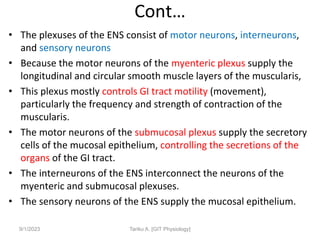 Cont…
• The plexuses of the ENS consist of motor neurons, interneurons,
and sensory neurons
• Because the motor neurons of the myenteric plexus supply the
longitudinal and circular smooth muscle layers of the muscularis,
• This plexus mostly controls GI tract motility (movement),
particularly the frequency and strength of contraction of the
muscularis.
• The motor neurons of the submucosal plexus supply the secretory
cells of the mucosal epithelium, controlling the secretions of the
organs of the GI tract.
• The interneurons of the ENS interconnect the neurons of the
myenteric and submucosal plexuses.
• The sensory neurons of the ENS supply the mucosal epithelium.
9/1/2023 Tariku A. [GIT Physiology]
 