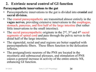 34
2. Extrinsic neural control of GI function
Parasympathetic innervations to the gut
• Parasympathetic innervations to the gut is divided into cranial and
sacral division.
• The cranial parasympathetic are transmitted almost entirely in the
vagus nerves, providing extensive innervations to the esophagus,
stomach, pancreas, and first half of the large intestine (but rather
little innervations to the small intestine).
• The sacral parasympathetic originate in the 2nd, 3rd and 4th sacral
segments of spinal cord and pass through the pelvic nerves to the
distal half of the large intestine.
• The sigmoidal, rectal and anal regions are better supplied with
parasympathetic fibers. These fibers function in the defecation
reflexes.
• The postganglionic neurons of the PNS are located in the
myenteric and submucosal plexuses, and stimulation of PNS
causes a general increase in activity of the entire enteric NS,
enhancing GI function.
9/1/2023 Tariku A. [GIT Physiology]
 