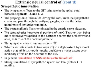 Extrinsic neural control of (cont’d)
Sympathetic innervation
• The sympathetic fibers to the GIT originate in the spinal cord
between segments T5 and L-2.
• The preganglionic fibers after leaving the cord, enter the sympathetic
chains and pass through the outlying ganglia, such as the celiac
ganglion and mesenteric ganglia.
• The postganglionic fibers terminated in the enteric nerve plexuses.
• The sympathetics innervate all portions of the GIT rather than being
more extensively supplied to the portions nearest the oral cavity and
anus, as is true of the parasympathetic.
• The sympathetic nerve endings secrete NE.
• Which exerts its effects in two ways: (1) to a slight extent by a direct
action that inhibits smooth muscle, and (2) to a major extent by an
inhibitory effect on the neurons of the ENS.
• In general, stimulation of SNS inhibits activities of GIT.
• Strong stimulation of sympathetic system can totally block GIT
motility.
 