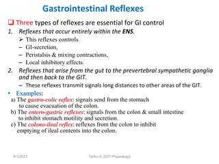 Gastrointestinal Reflexes
 Three types of reflexes are essential for GI control
1. Reflexes that occur entirely within the ENS.
 This reflexes controls
– GI-secretion,
– Peristalsis & mixing contractions,
– Local inhibitory effects.
2. Reflexes that arise from the gut to the prevertebral sympathetic ganglia
and then back to the GIT.
– These reflexes transmit signals long distances to other areas of the GIT.
• Examples:
a) The gastro-colic reflex: signals send from the stomach
to cause evacuation of the colon.
b) The entero-gastric reflexes: signals from the colon & small intestine
to inhibit stomach motility and secretion.
c) The colono-ileal reflex: reflexes from the colon to inhibit
emptying of ileal contents into the colon.
9/1/2023 Tariku A. [GIT Physiology]
 