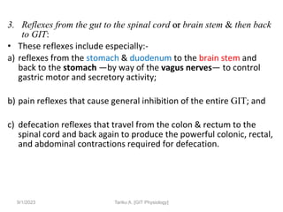 3. Reflexes from the gut to the spinal cord or brain stem & then back
to GIT:
• These reflexes include especially:-
a) reflexes from the stomach & duodenum to the brain stem and
back to the stomach —by way of the vagus nerves— to control
gastric motor and secretory activity;
b) pain reflexes that cause general inhibition of the entire GIT; and
c) defecation reflexes that travel from the colon & rectum to the
spinal cord and back again to produce the powerful colonic, rectal,
and abdominal contractions required for defecation.
9/1/2023 Tariku A. [GIT Physiology]
 