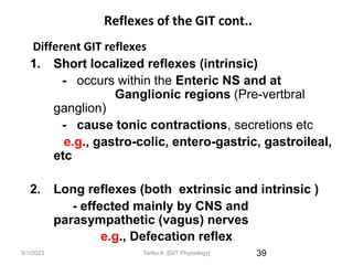 9/1/2023
Reflexes of the GIT cont..
Different GIT reflexes
1. Short localized reflexes (intrinsic)
- occurs within the Enteric NS and at
Ganglionic regions (Pre-vertbral
ganglion)
- cause tonic contractions, secretions etc
e.g., gastro-colic, entero-gastric, gastroileal,
etc
2. Long reflexes (both extrinsic and intrinsic )
- effected mainly by CNS and
parasympathetic (vagus) nerves
e.g., Defecation reflex
39
Tariku A. [GIT Physiology]
 