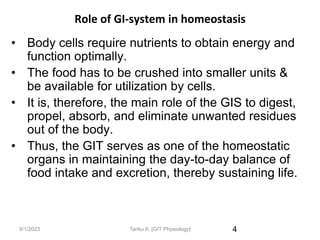 9/1/2023
Role of GI-system in homeostasis
• Body cells require nutrients to obtain energy and
function optimally.
• The food has to be crushed into smaller units &
be available for utilization by cells.
• It is, therefore, the main role of the GIS to digest,
propel, absorb, and eliminate unwanted residues
out of the body.
• Thus, the GIT serves as one of the homeostatic
organs in maintaining the day-to-day balance of
food intake and excretion, thereby sustaining life.
4
Tariku A. [GIT Physiology]
 