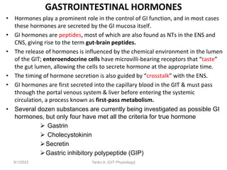 9/1/2023
GASTROINTESTINAL HORMONES
• Hormones play a prominent role in the control of GI function, and in most cases
these hormones are secreted by the GI mucosa itself.
• GI hormones are peptides, most of which are also found as NTs in the ENS and
CNS, giving rise to the term gut-brain peptides.
• The release of hormones is influenced by the chemical environment in the lumen
of the GIT; enteroendocrine cells have microvilli-bearing receptors that “taste”
the gut lumen, allowing the cells to secrete hormone at the appropriate time.
• The timing of hormone secretion is also guided by “crosstalk” with the ENS.
• GI hormones are first secreted into the capillary blood in the GIT & must pass
through the portal venous system & liver before entering the systemic
circulation, a process known as first-pass metabolism.
• Several dozen substances are currently being investigated as possible GI
hormones, but only four have met all the criteria for true hormone
 Gastrin
 Cholecystokinin
Secretin
Gastric inhibitory polypeptide (GIP)
Tariku A. [GIT Physiology]
 