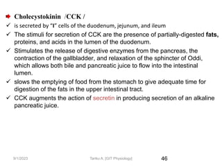 46
Cholecystokinin /CCK /
 is secreted by “I” cells of the duodenum, jejunum, and ileum
 The stimuli for secretion of CCK are the presence of partially-digested fats,
proteins, and acids in the lumen of the duodenum.
 Stimulates the release of digestive enzymes from the pancreas, the
contraction of the gallbladder, and relaxation of the sphincter of Oddi,
which allows both bile and pancreatic juice to flow into the intestinal
lumen.
 slows the emptying of food from the stomach to give adequate time for
digestion of the fats in the upper intestinal tract.
 CCK augments the action of secretin in producing secretion of an alkaline
pancreatic juice.
9/1/2023 Tariku A. [GIT Physiology]
 