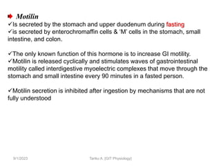 9/1/2023
Motilin
Is secreted by the stomach and upper duodenum during fasting
is secreted by enterochromaffin cells & ‘M’ cells in the stomach, small
intestine, and colon.
The only known function of this hormone is to increase GI motility.
Motilin is released cyclically and stimulates waves of gastrointestinal
motility called interdigestive myoelectric complexes that move through the
stomach and small intestine every 90 minutes in a fasted person.
Motilin secretion is inhibited after ingestion by mechanisms that are not
fully understood
Tariku A. [GIT Physiology]
 