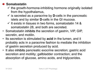 9/1/2023
Somatostatin
 the growth-hormone-inhibiting hormone originally isolated
from the hypothalamus,
 is secreted as a paracrine by D-cells in the pancreatic
islets and by similar D-cells in the GI mucosa.
 It exists in tissues in two forms, somatostatin 14 &
somatostatin 28, and both are secreted.
• Somatostatin inhibits the secretion of gastrin, VIP, GIP,
secretin, and motilin.
• Its secretion is stimulated by acid in the lumen, and it
probably acts in a paracrine fashion to mediate the inhibition
of gastrin secretion produced by acid.
• It also inhibits pancreatic exocrine secretion; gastric acid
secretion and motility; gallbladder contraction; and the
absorption of glucose, amino acids, and triglycerides.
Tariku A. [GIT Physiology]
 