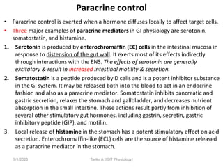 Paracrine control
• Paracrine control is exerted when a hormone diffuses locally to affect target cells.
• Three major examples of paracrine mediators in GI physiology are serotonin,
somatostatin, and histamine.
1. Serotonin is produced by enterochromaffin (EC) cells in the intestinal mucosa in
response to distension of the gut wall. It exerts most of its effects indirectly
through interactions with the ENS. The effects of serotonin are generally
excitatory & result in increased intestinal motility & secretion.
2. Somatostatin is a peptide produced by D cells and is a potent inhibitor substance
in the GI system. It may be released both into the blood to act in an endocrine
fashion and also as a paracrine mediator. Somatostatin inhibits pancreatic and
gastric secretion, relaxes the stomach and gallbladder, and decreases nutrient
absorption in the small intestine. These actions result partly from inhibition of
several other stimulatory gut hormones, including gastrin, secretin, gastric
inhibitory peptide (GIP), and motilin.
3. Local release of histamine in the stomach has a potent stimulatory effect on acid
secretion. Enterochromaffin-like (ECL) cells are the source of histamine released
as a paracrine mediator in the stomach.
9/1/2023 Tariku A. [GIT Physiology]
 