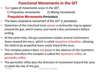 Functional Movements in the GIT
• Two types of movements occur in the GIT:
1) Propulsive movements 2) Mixing movements
Propulsive Movements-Peristalsis
• The basic propulsive movement of the GIT is peristalsis.
• Distention of the intestinal tract causes a contractile ring to appear
around the gut, which moves anal ward a few centimeters before
ending.
• At the same time, the gut sometimes relaxes several centimeters
down toward the anus, which is called receptive relaxation, allowing
the food to be propelled more easily toward the anus.
• This complex pattern does not occur in the absence of the myenteric
plexus; therefore the complex is called the myenteric reflex, or
peristaltic reflex.
• The peristaltic reflex plus the direction of movement toward the anus
is called the law of the gut.
9/1/2023 Tariku A. [GIT Physiology]
 