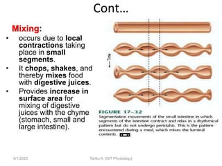 Cont…
Mixing:
• occurs due to local
contractions taking
place in small
segments.
• It chops, shakes, and
thereby mixes food
with digestive juices.
• Provides increase in
surface area for
mixing of digestive
juices with the chyme
(stomach, small and
large intestine).
9/1/2023 Tariku A. [GIT Physiology]
 