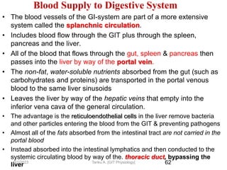 62
Blood Supply to Digestive System
• The blood vessels of the GI-system are part of a more extensive
system called the splanchnic circulation.
• Includes blood flow through the GIT plus through the spleen,
pancreas and the liver.
• All of the blood that flows through the gut, spleen & pancreas then
passes into the liver by way of the portal vein.
• The non-fat, water-soluble nutrients absorbed from the gut (such as
carbohydrates and proteins) are transported in the portal venous
blood to the same liver sinusoids
• Leaves the liver by way of the hepatic veins that empty into the
inferior vena cava of the general circulation.
• The advantage is the reticuloendothelial cells in the liver remove bacteria
and other particles entering the blood from the GIT & preventing pathogens
• Almost all of the fats absorbed from the intestinal tract are not carried in the
portal blood
• Instead absorbed into the intestinal lymphatics and then conducted to the
systemic circulating blood by way of the. thoracic duct, bypassing the
liver
9/1/2023 Tariku A. [GIT Physiology]
 