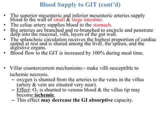 Blood Supply to GIT (cont’d)
• The superior mesenteric and inferior mesenteric arteries supply
blood to the wall of small & large intestine.
• The celiac artery supplies blood to the stomach.
• Big arteries are branched and re-branched to encircle and penetrate
deep into the mucosal, villi, layers of the gut wall.
• The splanchnic circulation receives the highest proportion of cardiac
output at rest and is shared among the liver, the spleen, and the
digestive organs.
• Blood flow to the GIT is increased by 100% during meal time.
• Villar countercurrent mechanisms:- make villi susceptible to
ischemic necrosis.
– oxygen is shunted from the arteries to the veins in the villus
(artery & vein are situated very near).
– Effect: O2 is shunted to venous blood & the villus tip may
become ischemic.
– This effect may decrease the GI absorptive capacity.
 