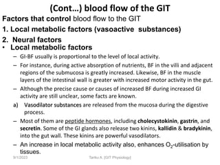 Factors that control blood flow to the GIT
1. Local metabolic factors (vasoactive substances)
2. Neural factors
• Local metabolic factors
– GI-BF usually is proportional to the level of local activity.
– For instance, during active absorption of nutrients, BF in the villi and adjacent
regions of the submucosa is greatly increased. Likewise, BF in the muscle
layers of the intestinal wall is greater with increased motor activity in the gut.
– Although the precise cause or causes of increased BF during increased GI
activity are still unclear, some facts are known.
a) Vasodilator substances are released from the mucosa during the digestive
process.
– Most of them are peptide hormones, including cholecystokinin, gastrin, and
secretin. Some of the GI glands also release two kinins, kallidin & bradykinin,
into the gut wall. These kinins are powerful vasodilators.
– An increase in local metabolic activity also, enhances O2-utilisation by
tissues.
9/1/2023 Tariku A. [GIT Physiology]
(Cont…) blood flow of the GIT
 