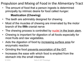 Propulsion and Mixing of Food in the Alimentary Tract
• The amount of food that a person ingests is determined
principally by intrinsic desire for food called hunger.
Mastication (Chewing)
• The teeth are admirably designed for chewing
• Most of the muscles of chewing are innervated by the motor
branch of the fifth cranial nerve
• The chewing process is controlled by nuclei in the brain stem.
• Chewing is important for digestion of all foods especially for
most fruits and raw vegetables.
• Aids the digestion of food by increasing surface area for
enzymatic reaction
• Grinding the food prevents excoriation of the GIT.
• Increases the ease with which food is emptied from the
stomach into the small intestine
9/1/2023 Tariku A. [GIT Physiology]
 