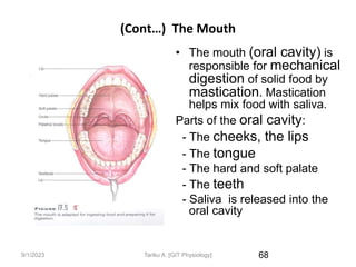 9/1/2023
(Cont…) The Mouth
• The mouth (oral cavity) is
responsible for mechanical
digestion of solid food by
mastication. Mastication
helps mix food with saliva.
Parts of the oral cavity:
- The cheeks, the lips
- The tongue
- The hard and soft palate
- The teeth
- Saliva is released into the
oral cavity
68
Tariku A. [GIT Physiology]
 