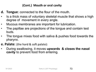 9/1/2023
(Cont.) Mouth or oral cavity
d. Tongue: connected to the flour of the mouth.
• Is a thick mass of voluntary skeletal muscle that shows a high
degree of movement in every angle.
• Mucous membranes are important for lubrication.
• The papillae are projections of the tongue and contain test
buds.
• The tongue mixes food with saliva & pushes food towards the
pharynx.
e. Palate: (the hard & soft palate):
• During swallowing, it moves upwards & closes the nasal
cavity to prevent food from entering.
73
Tariku A. [GIT Physiology]
 
