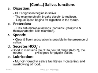 9/1/2023
(Cont…) Saliva, functions
a. Digestion:
- CHO-digestion begins in saliva .
- The enzyme ptyalin breaks starch- to-maltose.
- Lingual lipase begins fat digestion in the mouth.
b. Protection:
- Has anti-microbial actions (contains Lysozyme &
thiocyanate that kills microbes).
c. Speech:
- Clear & fluent articulation is possible in the presence of
saliva.
d. Secretes HCO3
- :
- Good to maintains the pH to neutral range (6-to-7), the
neutral pH is good for ptyalin action.
e. Lubrication:
- Muncin found in saliva facilitates moistening and
swallowing of food.
Tariku A. [GIT Physiology]
 