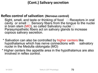 9/1/2023
(Cont.) Salivary secretion
Reflex control of salivation: (Nervous control)
Sight, smell, and taste or thinking of food Receptors in oral
cavity or smell Sensory fibers from the tongue to the nuclei
in brain stem (MO), so called Salivatory nuclei
Parasympathetic fibers act on salivary glands to increase
copious salivary secretion.
* Salivation can also be controlled by higher centers like
hypothalamus which has nerve connections with salivatory
nuclei in the Medulla oblongata (MO)
* Higher centers like appetite area in the hypothalamus are also
involved in reflex control.
79
Tariku A. [GIT Physiology]
 