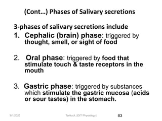 9/1/2023
(Cont…) Phases of Salivary secretions
3-phases of salivary secretions include
1. Cephalic (brain) phase: triggered by
thought, smell, or sight of food
2. Oral phase: triggered by food that
stimulate touch & taste receptors in the
mouth
3. Gastric phase: triggered by substances
which stimulate the gastric mucosa (acids
or sour tastes) in the stomach.
83
Tariku A. [GIT Physiology]
 